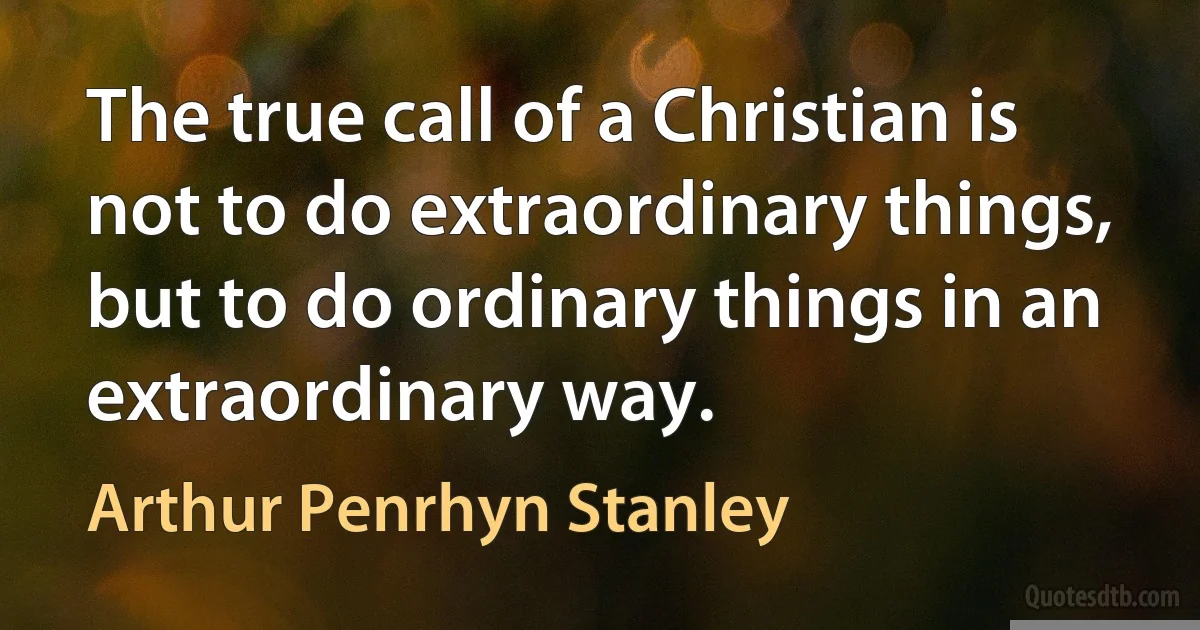 The true call of a Christian is not to do extraordinary things, but to do ordinary things in an extraordinary way. (Arthur Penrhyn Stanley)