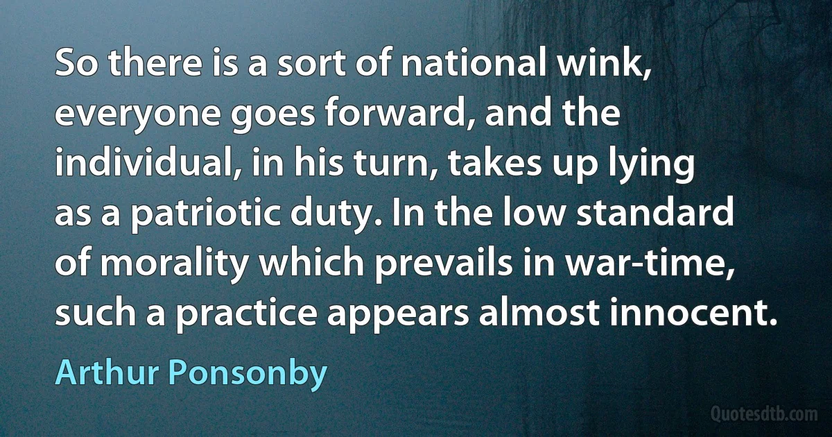 So there is a sort of national wink, everyone goes forward, and the individual, in his turn, takes up lying as a patriotic duty. In the low standard of morality which prevails in war-time, such a practice appears almost innocent. (Arthur Ponsonby)