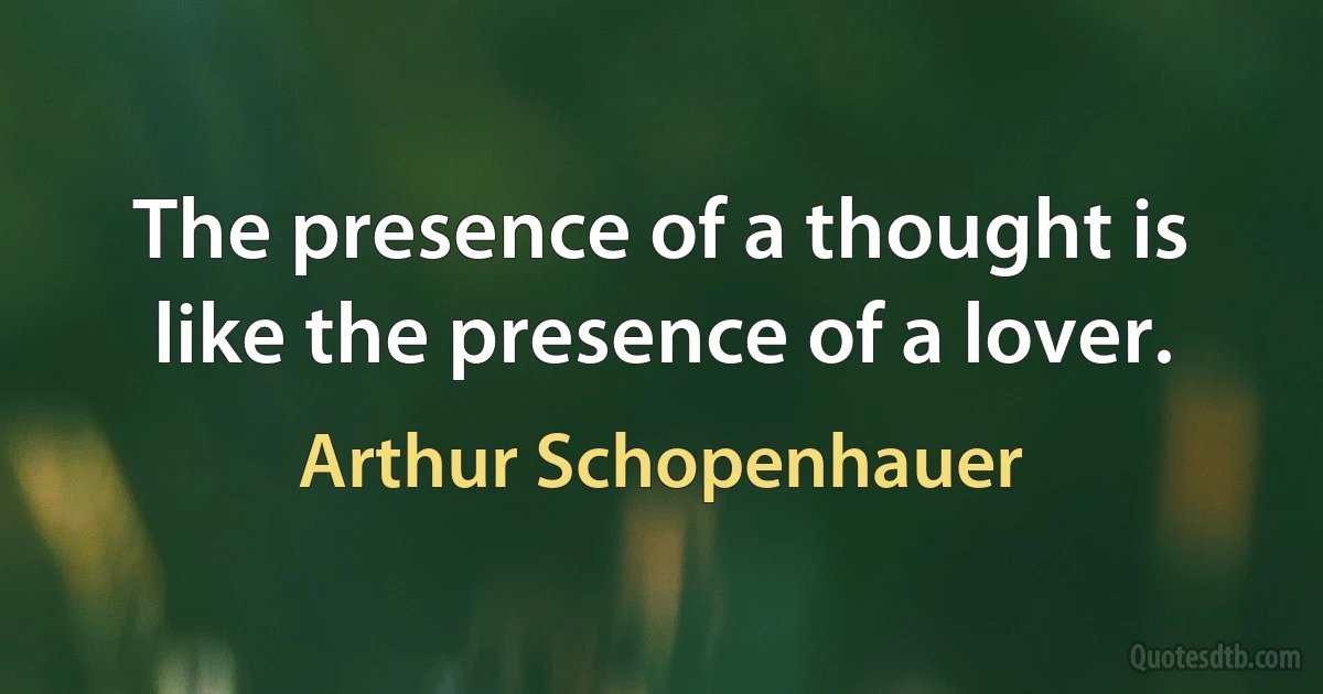 The presence of a thought is like the presence of a lover. (Arthur Schopenhauer)