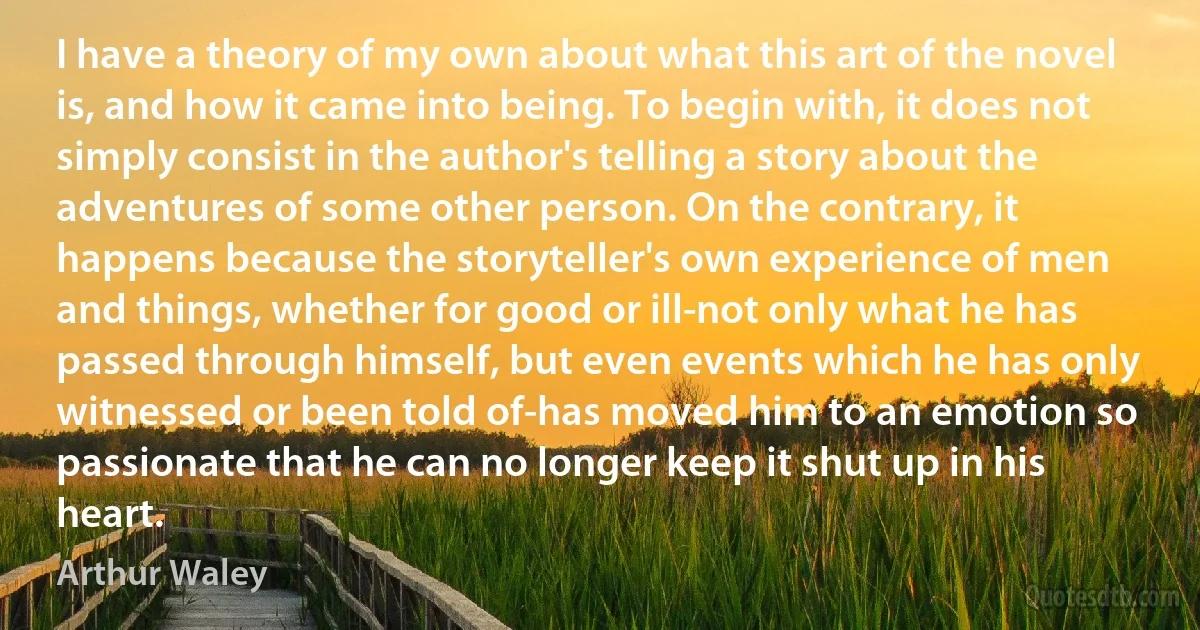 I have a theory of my own about what this art of the novel is, and how it came into being. To begin with, it does not simply consist in the author's telling a story about the adventures of some other person. On the contrary, it happens because the storyteller's own experience of men and things, whether for good or ill-not only what he has passed through himself, but even events which he has only witnessed or been told of-has moved him to an emotion so passionate that he can no longer keep it shut up in his heart. (Arthur Waley)