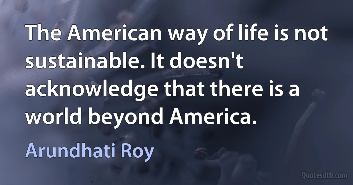 The American way of life is not sustainable. It doesn't acknowledge that there is a world beyond America. (Arundhati Roy)