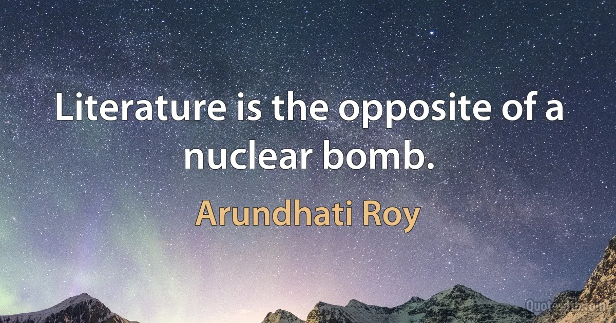 Literature is the opposite of a nuclear bomb. (Arundhati Roy)