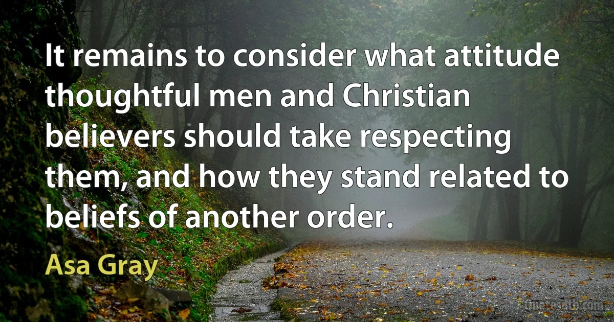 It remains to consider what attitude thoughtful men and Christian believers should take respecting them, and how they stand related to beliefs of another order. (Asa Gray)