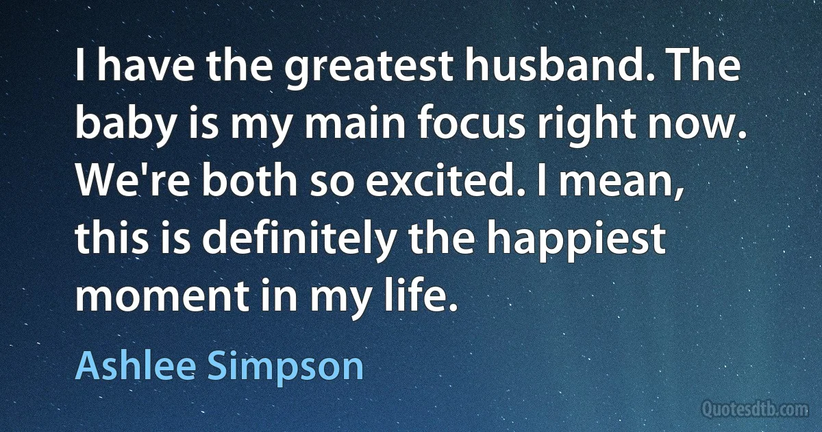 I have the greatest husband. The baby is my main focus right now. We're both so excited. I mean, this is definitely the happiest moment in my life. (Ashlee Simpson)