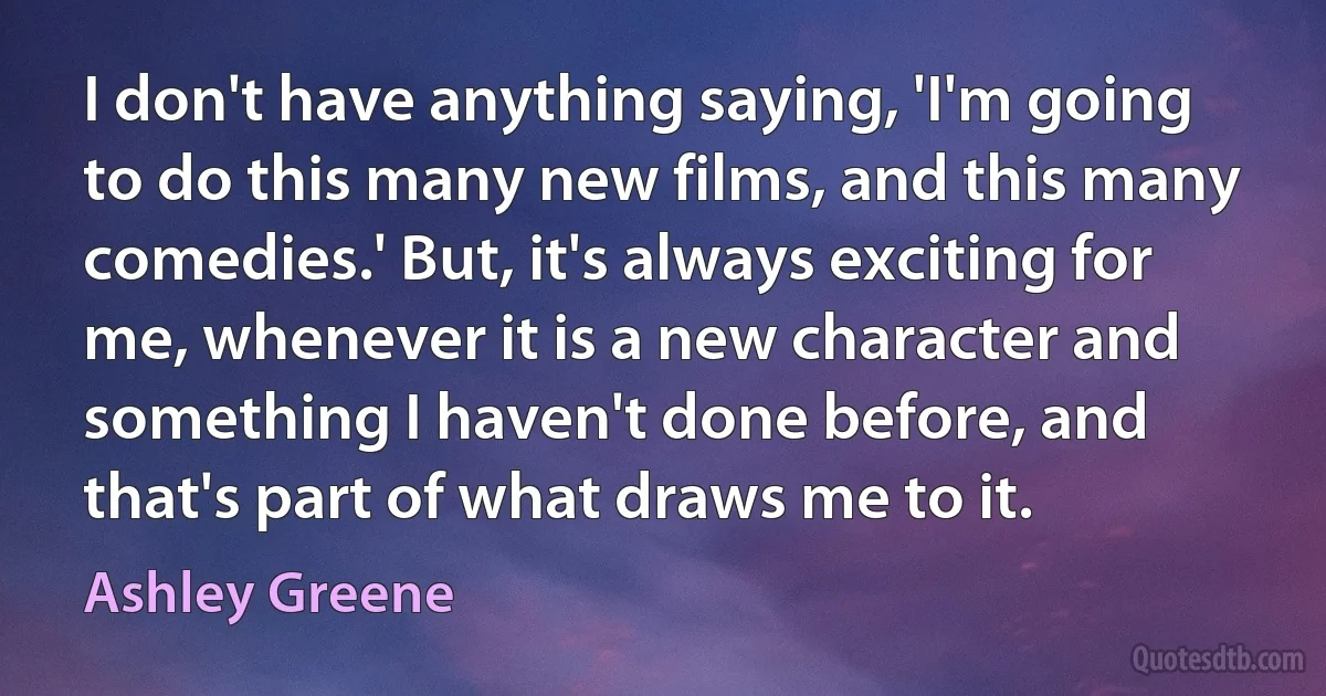 I don't have anything saying, 'I'm going to do this many new films, and this many comedies.' But, it's always exciting for me, whenever it is a new character and something I haven't done before, and that's part of what draws me to it. (Ashley Greene)