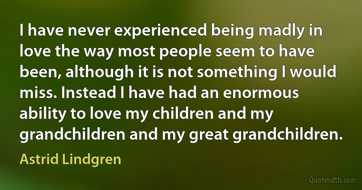 I have never experienced being madly in love the way most people seem to have been, although it is not something I would miss. Instead I have had an enormous ability to love my children and my grandchildren and my great grandchildren. (Astrid Lindgren)