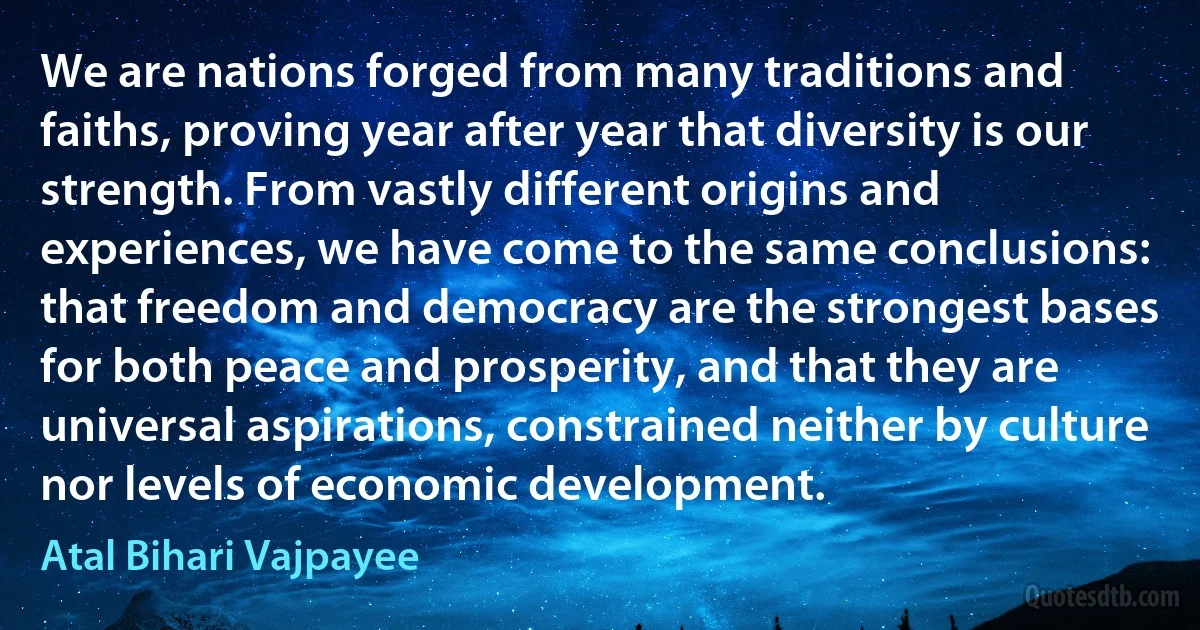 We are nations forged from many traditions and faiths, proving year after year that diversity is our strength. From vastly different origins and experiences, we have come to the same conclusions: that freedom and democracy are the strongest bases for both peace and prosperity, and that they are universal aspirations, constrained neither by culture nor levels of economic development. (Atal Bihari Vajpayee)