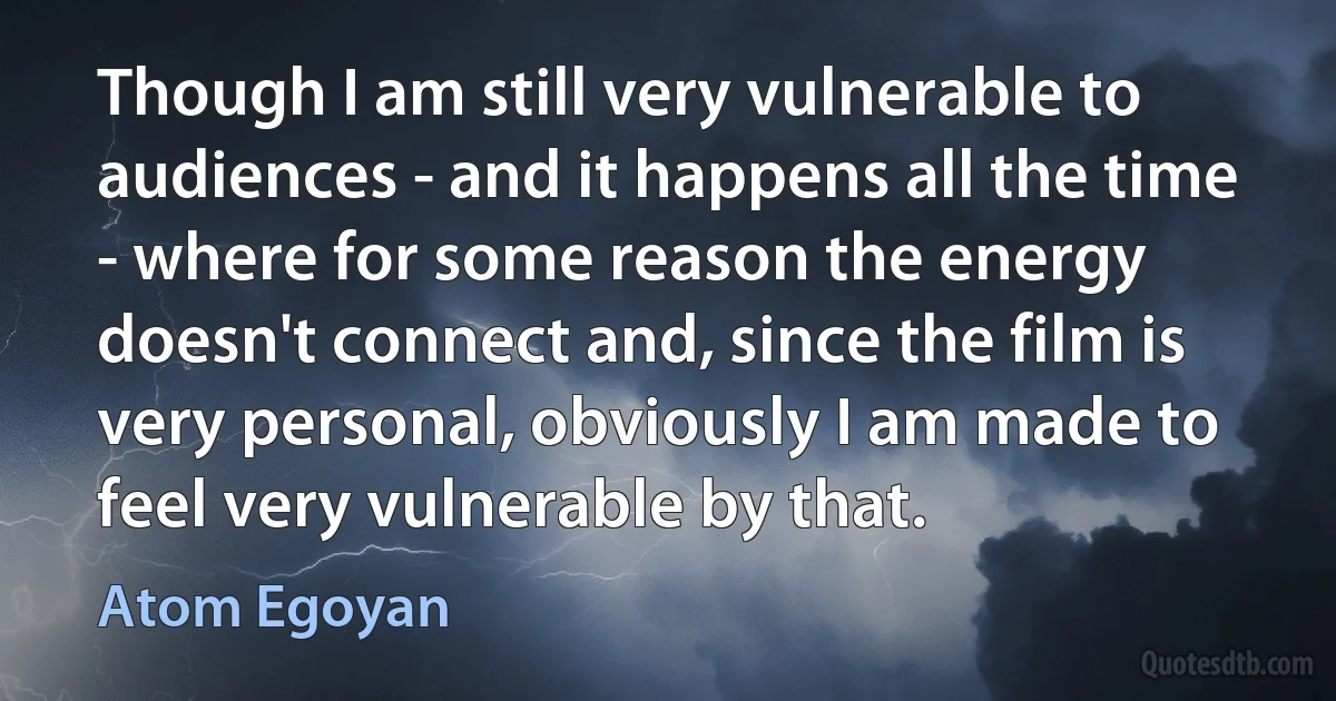 Though I am still very vulnerable to audiences - and it happens all the time - where for some reason the energy doesn't connect and, since the film is very personal, obviously I am made to feel very vulnerable by that. (Atom Egoyan)