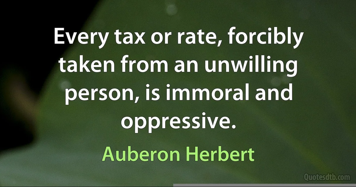 Every tax or rate, forcibly taken from an unwilling person, is immoral and oppressive. (Auberon Herbert)