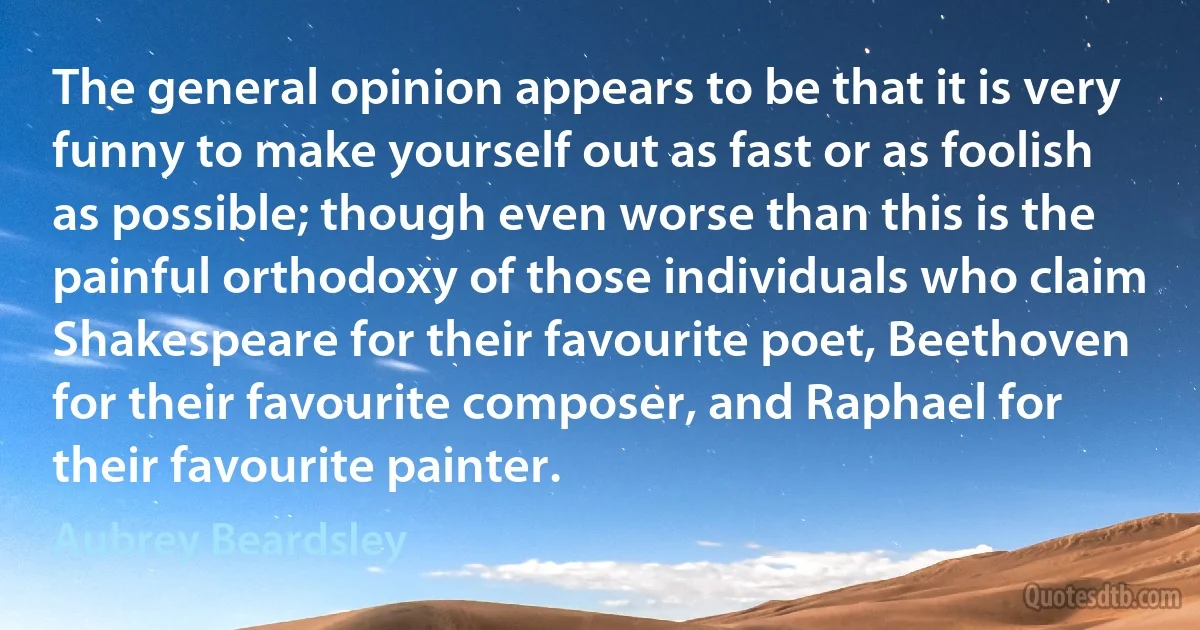 The general opinion appears to be that it is very funny to make yourself out as fast or as foolish as possible; though even worse than this is the painful orthodoxy of those individuals who claim Shakespeare for their favourite poet, Beethoven for their favourite composer, and Raphael for their favourite painter. (Aubrey Beardsley)