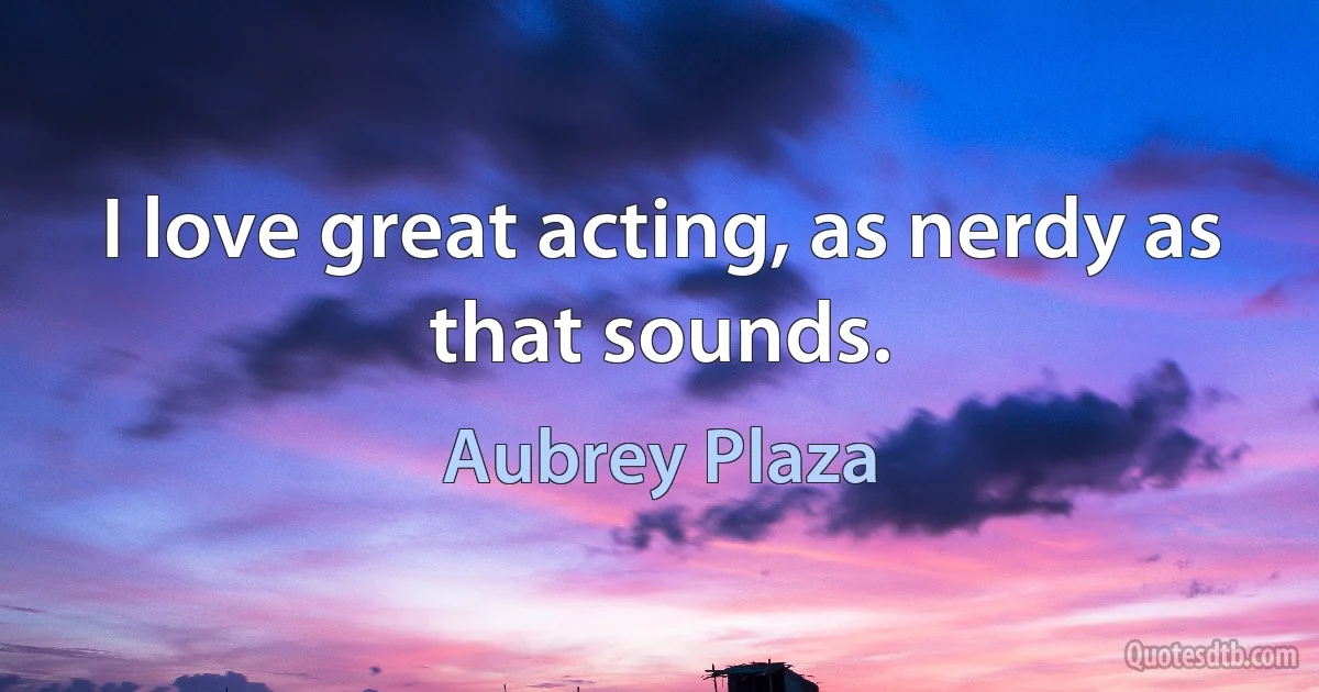 I love great acting, as nerdy as that sounds. (Aubrey Plaza)