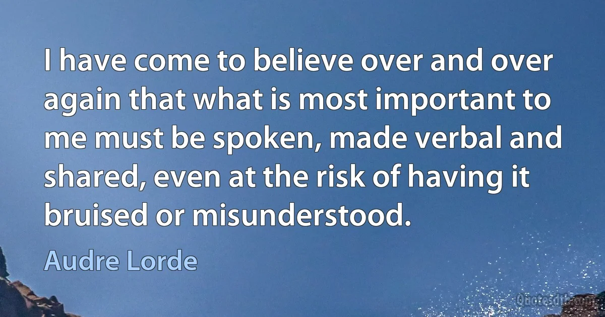 I have come to believe over and over again that what is most important to me must be spoken, made verbal and shared, even at the risk of having it bruised or misunderstood. (Audre Lorde)