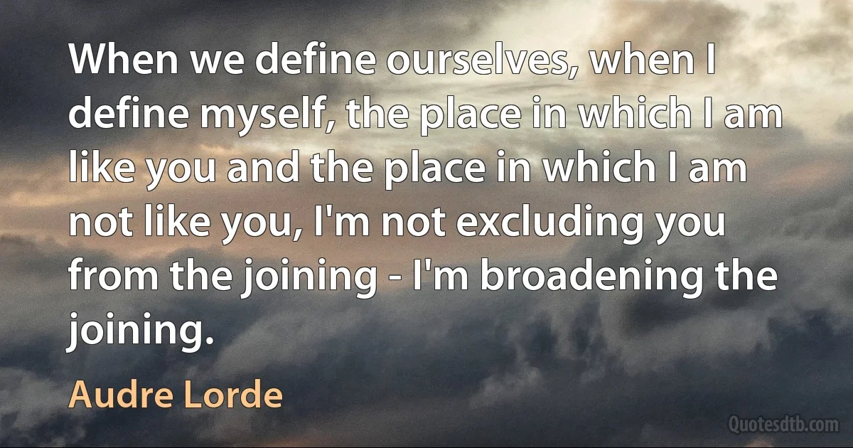 When we define ourselves, when I define myself, the place in which I am like you and the place in which I am not like you, I'm not excluding you from the joining - I'm broadening the joining. (Audre Lorde)