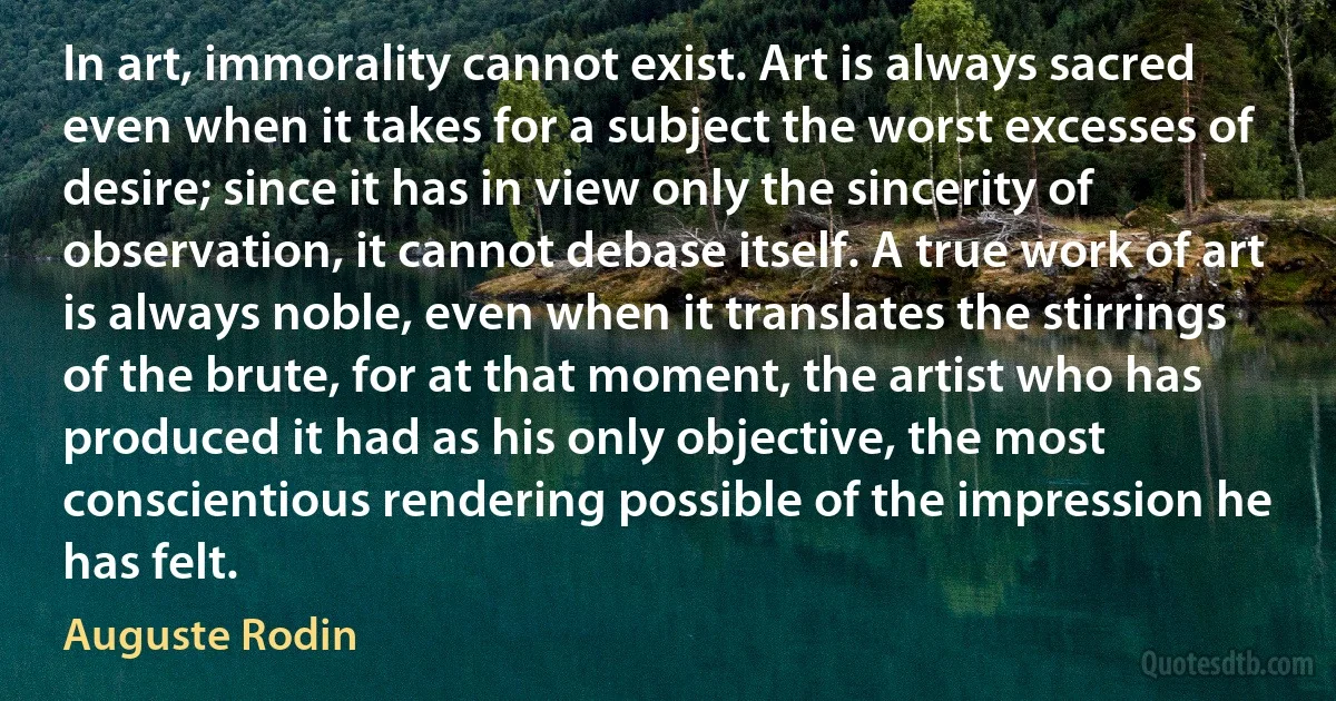 In art, immorality cannot exist. Art is always sacred even when it takes for a subject the worst excesses of desire; since it has in view only the sincerity of observation, it cannot debase itself. A true work of art is always noble, even when it translates the stirrings of the brute, for at that moment, the artist who has produced it had as his only objective, the most conscientious rendering possible of the impression he has felt. (Auguste Rodin)