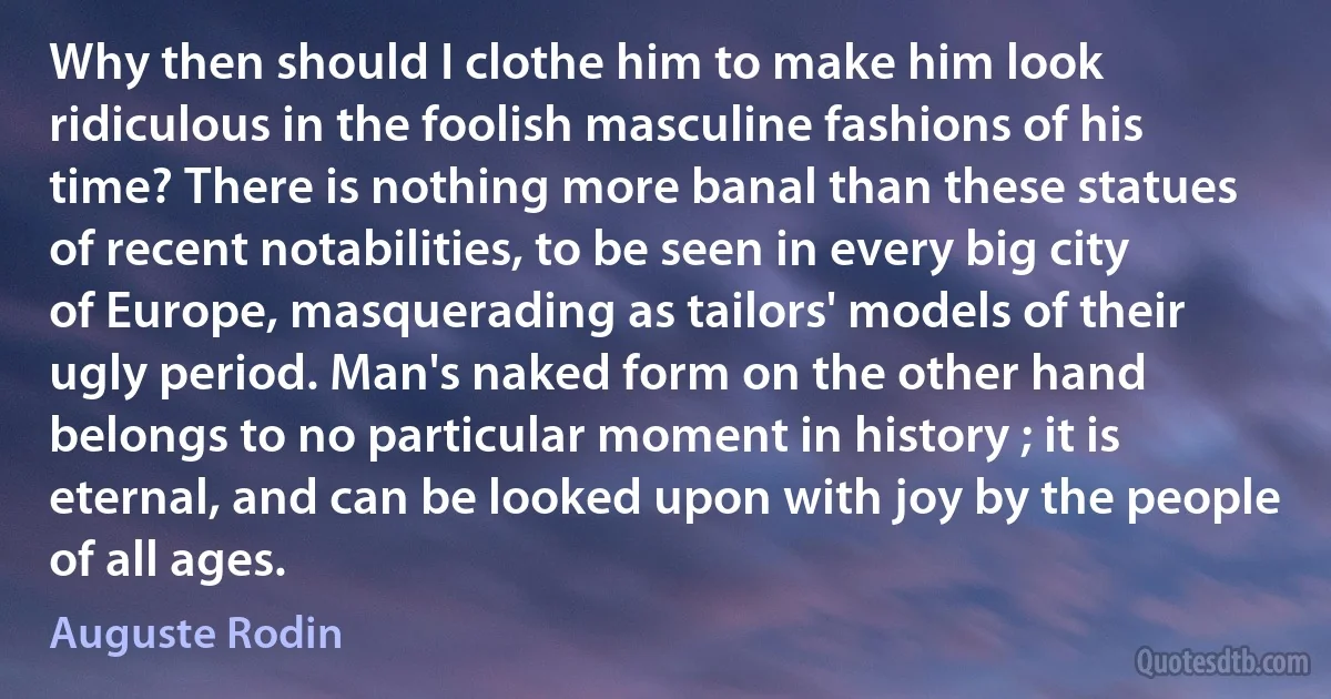 Why then should I clothe him to make him look ridiculous in the foolish masculine fashions of his time? There is nothing more banal than these statues of recent notabilities, to be seen in every big city of Europe, masquerading as tailors' models of their ugly period. Man's naked form on the other hand belongs to no particular moment in history ; it is eternal, and can be looked upon with joy by the people of all ages. (Auguste Rodin)