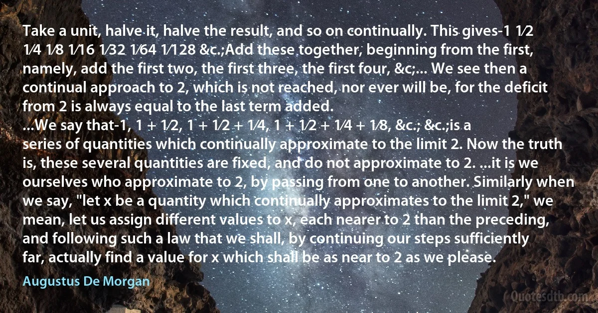 Take a unit, halve it, halve the result, and so on continually. This gives-1 1⁄2 1⁄4 1⁄8 1⁄16 1⁄32 1⁄64 1⁄128 &c.;Add these together, beginning from the first, namely, add the first two, the first three, the first four, &c;... We see then a continual approach to 2, which is not reached, nor ever will be, for the deficit from 2 is always equal to the last term added.
...We say that-1, 1 + 1⁄2, 1 + 1⁄2 + 1⁄4, 1 + 1⁄2 + 1⁄4 + 1⁄8, &c.; &c.;is a series of quantities which continually approximate to the limit 2. Now the truth is, these several quantities are fixed, and do not approximate to 2. ...it is we ourselves who approximate to 2, by passing from one to another. Similarly when we say, "let x be a quantity which continually approximates to the limit 2," we mean, let us assign different values to x, each nearer to 2 than the preceding, and following such a law that we shall, by continuing our steps sufficiently far, actually find a value for x which shall be as near to 2 as we please. (Augustus De Morgan)