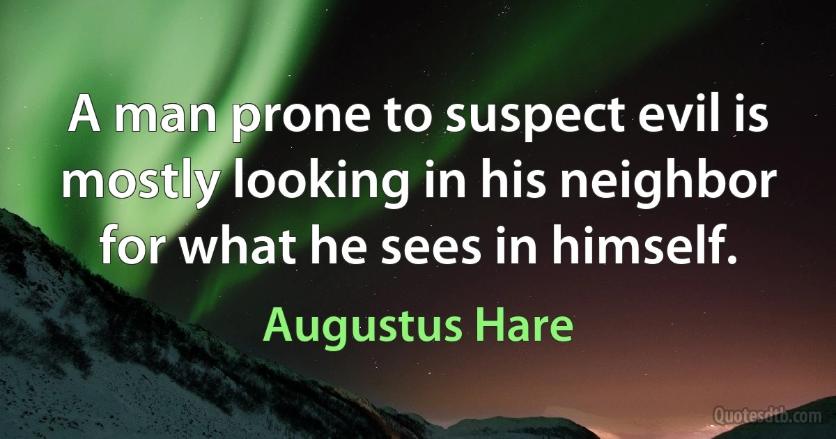 A man prone to suspect evil is mostly looking in his neighbor for what he sees in himself. (Augustus Hare)