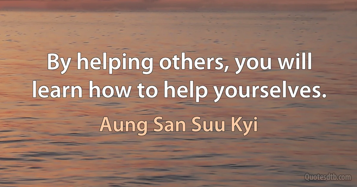 By helping others, you will learn how to help yourselves. (Aung San Suu Kyi)