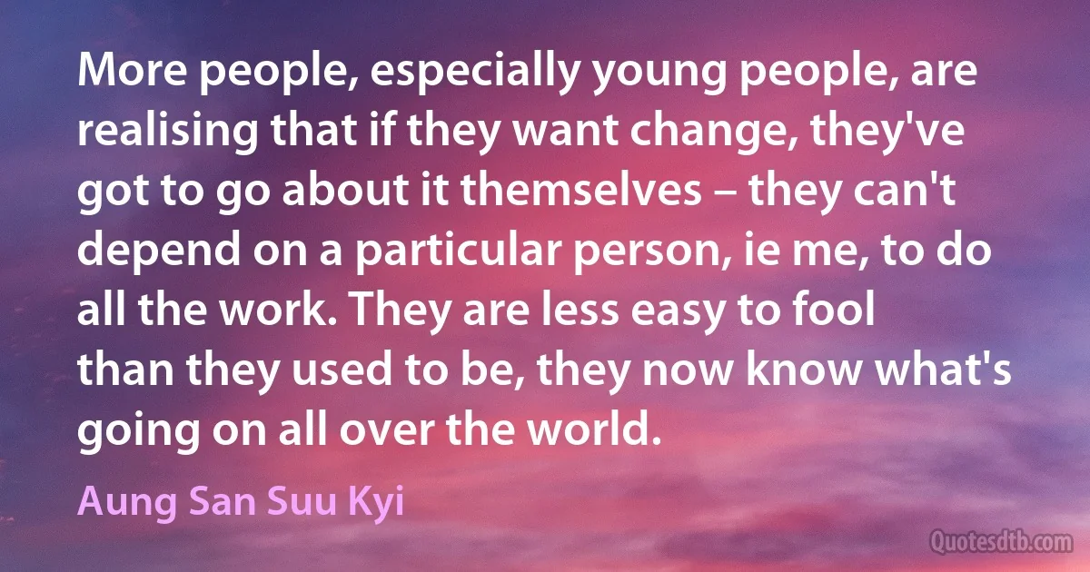 More people, especially young people, are realising that if they want change, they've got to go about it themselves – they can't depend on a particular person, ie me, to do all the work. They are less easy to fool than they used to be, they now know what's going on all over the world. (Aung San Suu Kyi)