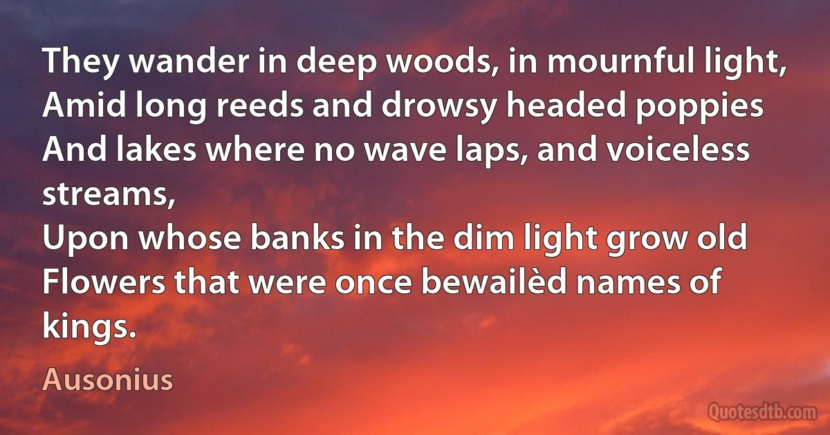 They wander in deep woods, in mournful light,
Amid long reeds and drowsy headed poppies
And lakes where no wave laps, and voiceless streams,
Upon whose banks in the dim light grow old
Flowers that were once bewailèd names of kings. (Ausonius)