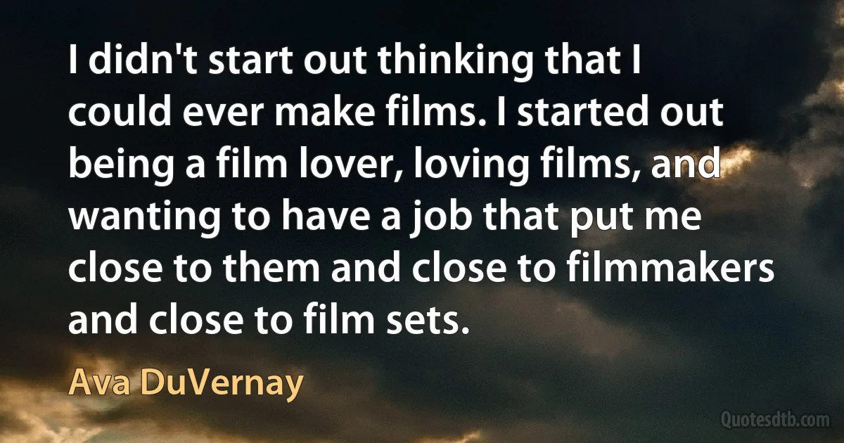 I didn't start out thinking that I could ever make films. I started out being a film lover, loving films, and wanting to have a job that put me close to them and close to filmmakers and close to film sets. (Ava DuVernay)