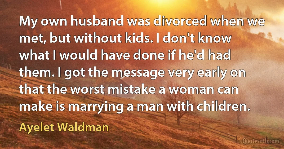 My own husband was divorced when we met, but without kids. I don't know what I would have done if he'd had them. I got the message very early on that the worst mistake a woman can make is marrying a man with children. (Ayelet Waldman)