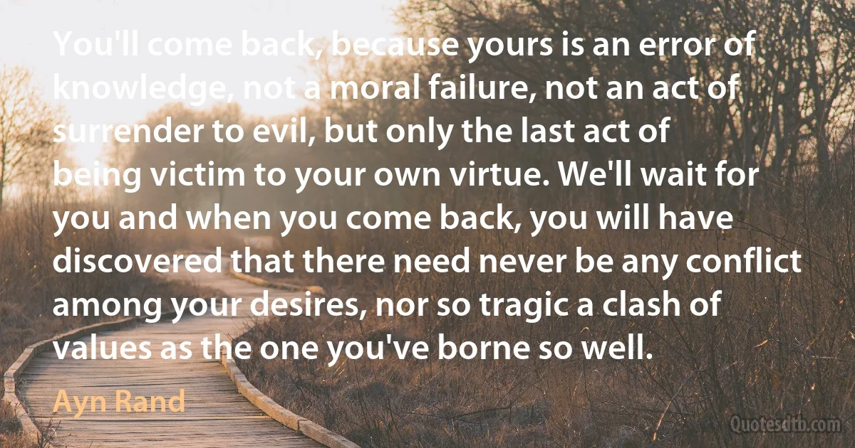 You'll come back, because yours is an error of knowledge, not a moral failure, not an act of surrender to evil, but only the last act of being victim to your own virtue. We'll wait for you and when you come back, you will have discovered that there need never be any conflict among your desires, nor so tragic a clash of values as the one you've borne so well. (Ayn Rand)