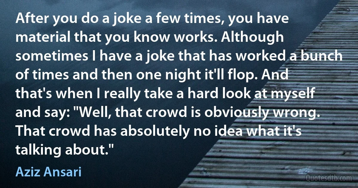 After you do a joke a few times, you have material that you know works. Although sometimes I have a joke that has worked a bunch of times and then one night it'll flop. And that's when I really take a hard look at myself and say: "Well, that crowd is obviously wrong. That crowd has absolutely no idea what it's talking about." (Aziz Ansari)