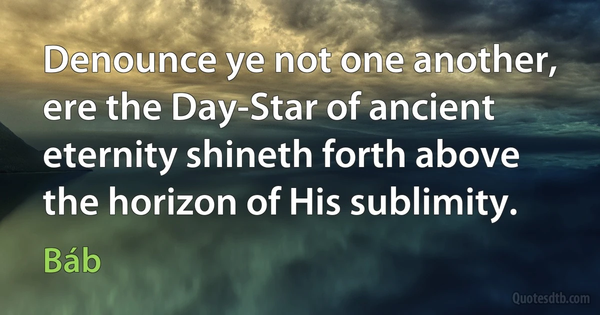 Denounce ye not one another, ere the Day-Star of ancient eternity shineth forth above the horizon of His sublimity. (Báb)