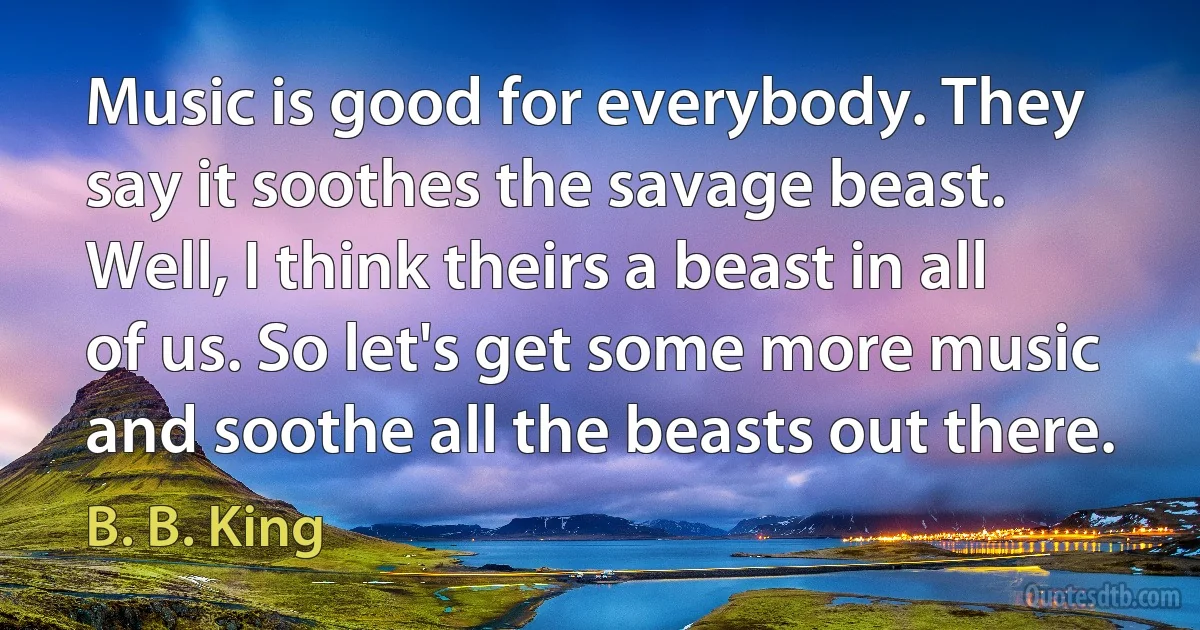 Music is good for everybody. They say it soothes the savage beast. Well, I think theirs a beast in all of us. So let's get some more music and soothe all the beasts out there. (B. B. King)