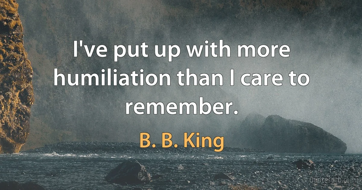 I've put up with more humiliation than I care to remember. (B. B. King)