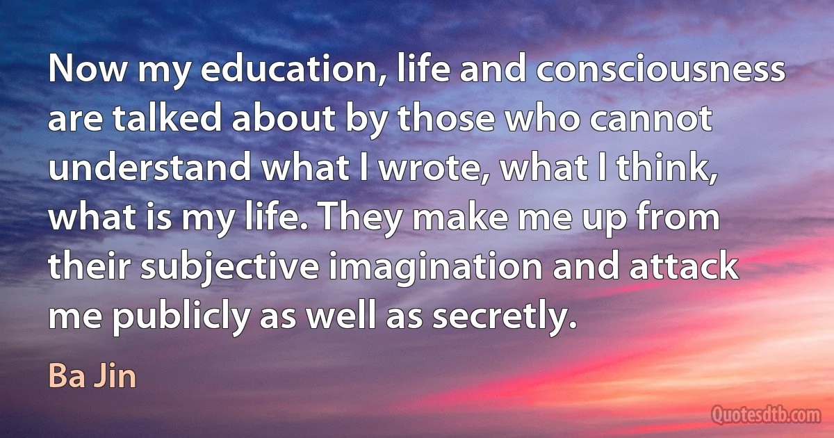 Now my education, life and consciousness are talked about by those who cannot understand what I wrote, what I think, what is my life. They make me up from their subjective imagination and attack me publicly as well as secretly. (Ba Jin)