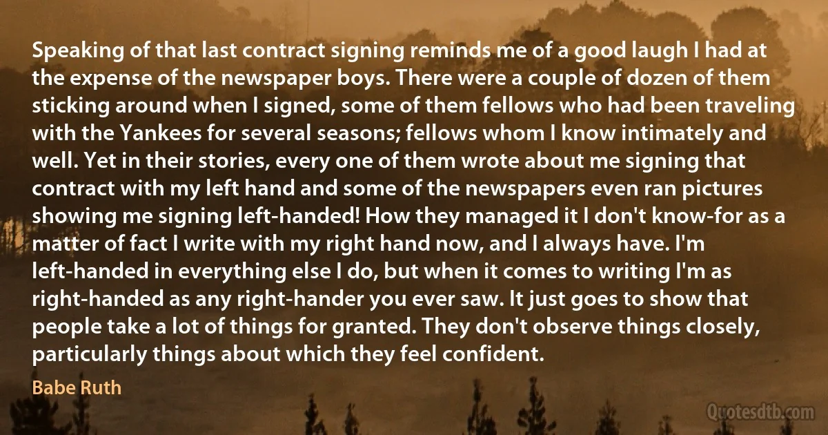 Speaking of that last contract signing reminds me of a good laugh I had at the expense of the newspaper boys. There were a couple of dozen of them sticking around when I signed, some of them fellows who had been traveling with the Yankees for several seasons; fellows whom I know intimately and well. Yet in their stories, every one of them wrote about me signing that contract with my left hand and some of the newspapers even ran pictures showing me signing left-handed! How they managed it I don't know-for as a matter of fact I write with my right hand now, and I always have. I'm left-handed in everything else I do, but when it comes to writing I'm as right-handed as any right-hander you ever saw. It just goes to show that people take a lot of things for granted. They don't observe things closely, particularly things about which they feel confident. (Babe Ruth)