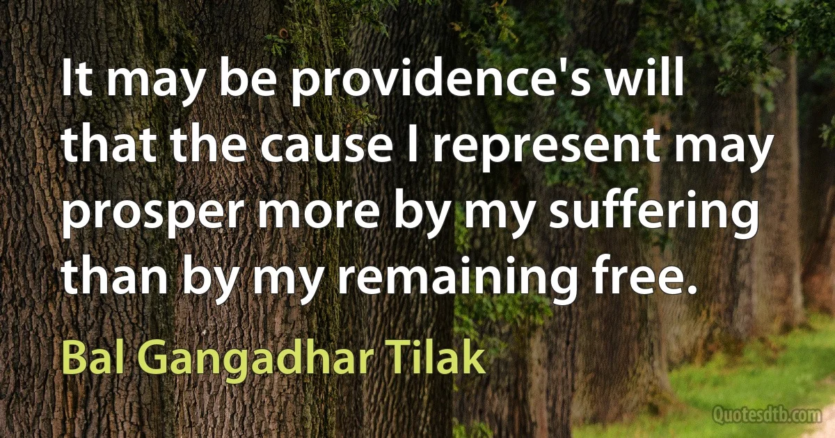 It may be providence's will that the cause I represent may prosper more by my suffering than by my remaining free. (Bal Gangadhar Tilak)