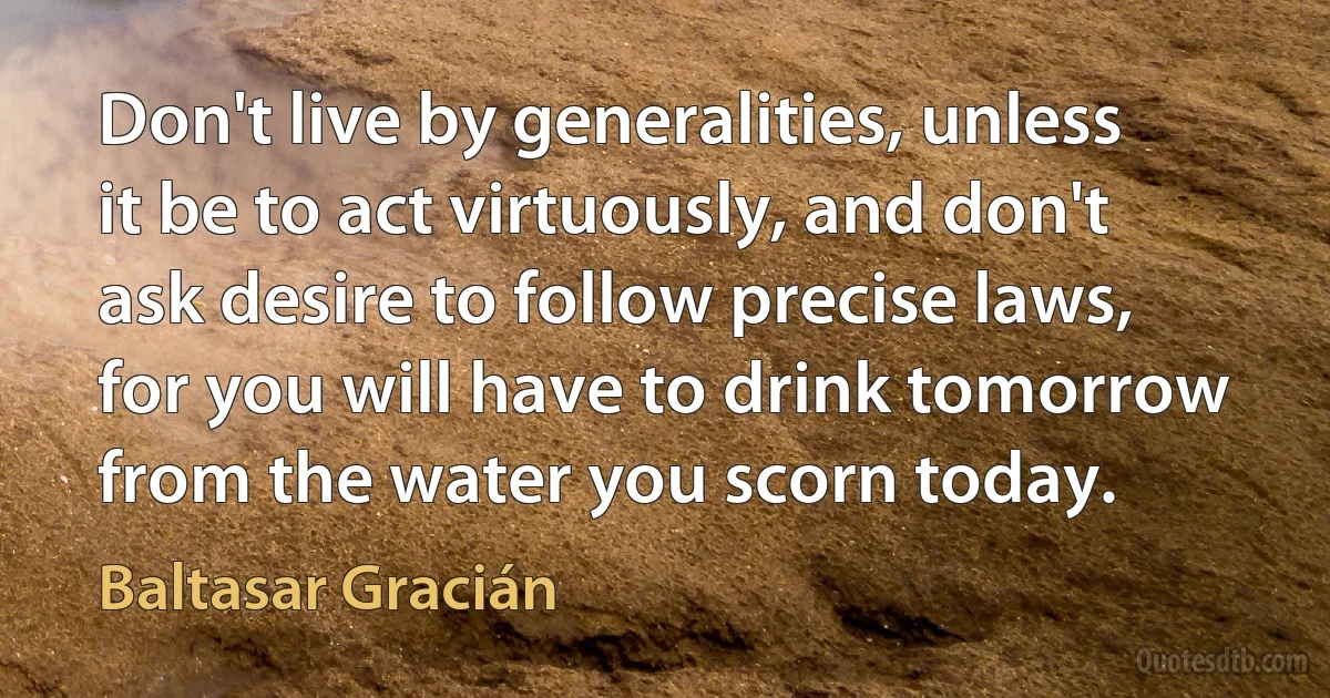 Don't live by generalities, unless it be to act virtuously, and don't ask desire to follow precise laws, for you will have to drink tomorrow from the water you scorn today. (Baltasar Gracián)