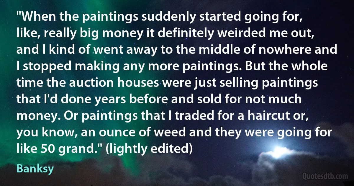 "When the paintings suddenly started going for, like, really big money it definitely weirded me out, and I kind of went away to the middle of nowhere and I stopped making any more paintings. But the whole time the auction houses were just selling paintings that I'd done years before and sold for not much money. Or paintings that I traded for a haircut or, you know, an ounce of weed and they were going for like 50 grand." (lightly edited) (Banksy)