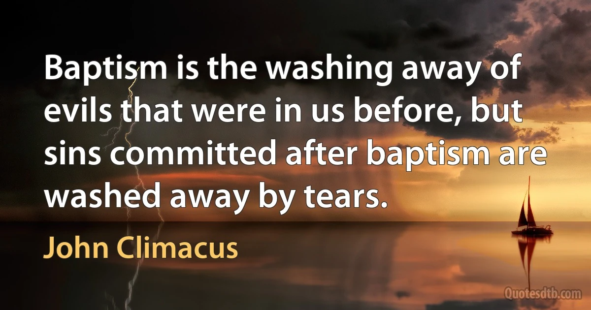 Baptism is the washing away of evils that were in us before, but sins committed after baptism are washed away by tears. (John Climacus)