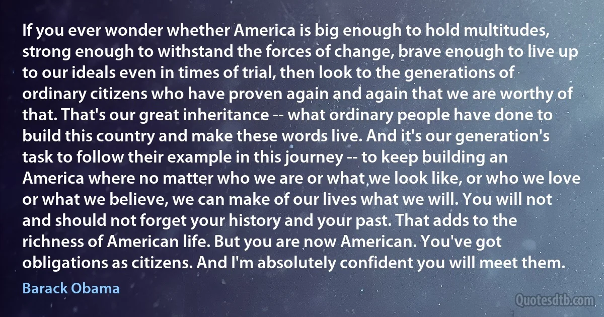 If you ever wonder whether America is big enough to hold multitudes, strong enough to withstand the forces of change, brave enough to live up to our ideals even in times of trial, then look to the generations of ordinary citizens who have proven again and again that we are worthy of that. That's our great inheritance -- what ordinary people have done to build this country and make these words live. And it's our generation's task to follow their example in this journey -- to keep building an America where no matter who we are or what we look like, or who we love or what we believe, we can make of our lives what we will. You will not and should not forget your history and your past. That adds to the richness of American life. But you are now American. You've got obligations as citizens. And I'm absolutely confident you will meet them. (Barack Obama)