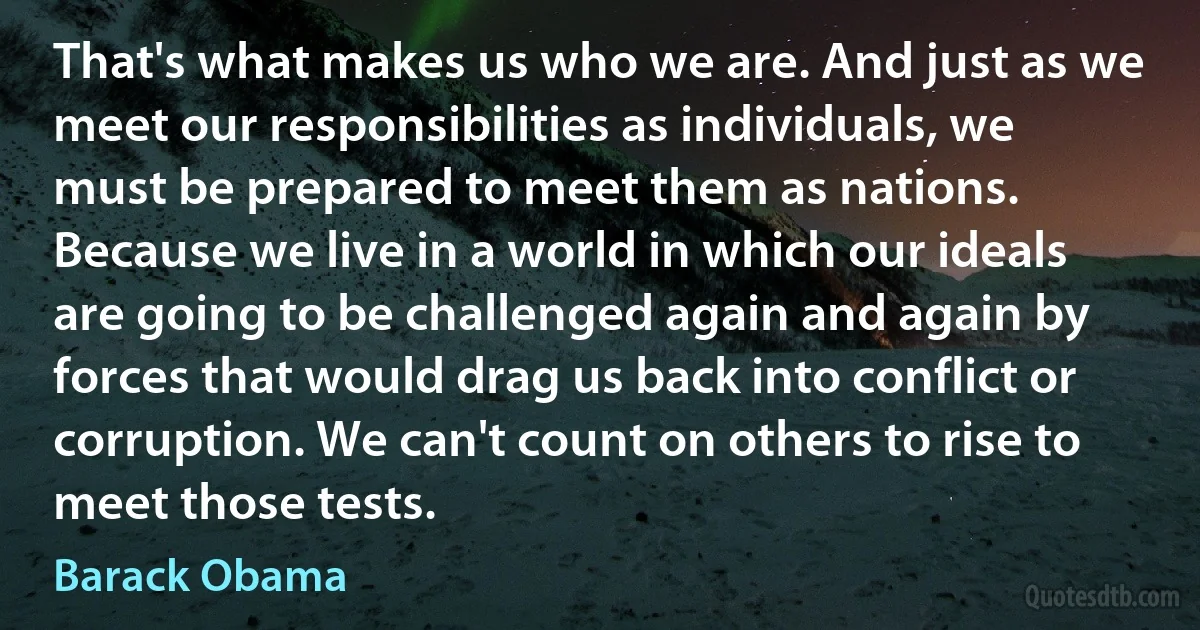 That's what makes us who we are. And just as we meet our responsibilities as individuals, we must be prepared to meet them as nations. Because we live in a world in which our ideals are going to be challenged again and again by forces that would drag us back into conflict or corruption. We can't count on others to rise to meet those tests. (Barack Obama)