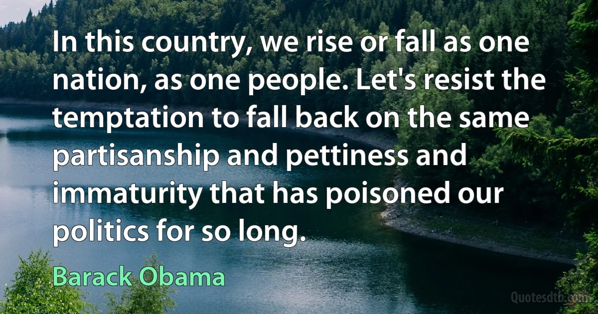 In this country, we rise or fall as one nation, as one people. Let's resist the temptation to fall back on the same partisanship and pettiness and immaturity that has poisoned our politics for so long. (Barack Obama)