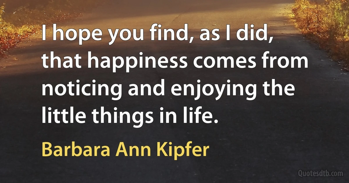 I hope you find, as I did, that happiness comes from noticing and enjoying the little things in life. (Barbara Ann Kipfer)