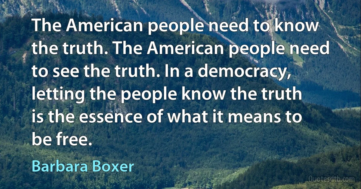 The American people need to know the truth. The American people need to see the truth. In a democracy, letting the people know the truth is the essence of what it means to be free. (Barbara Boxer)