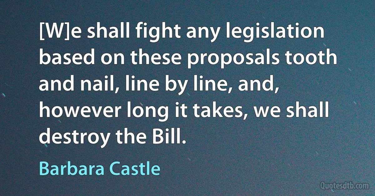 [W]e shall fight any legislation based on these proposals tooth and nail, line by line, and, however long it takes, we shall destroy the Bill. (Barbara Castle)