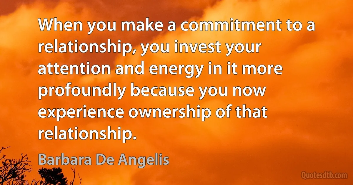 When you make a commitment to a relationship, you invest your attention and energy in it more profoundly because you now experience ownership of that relationship. (Barbara De Angelis)