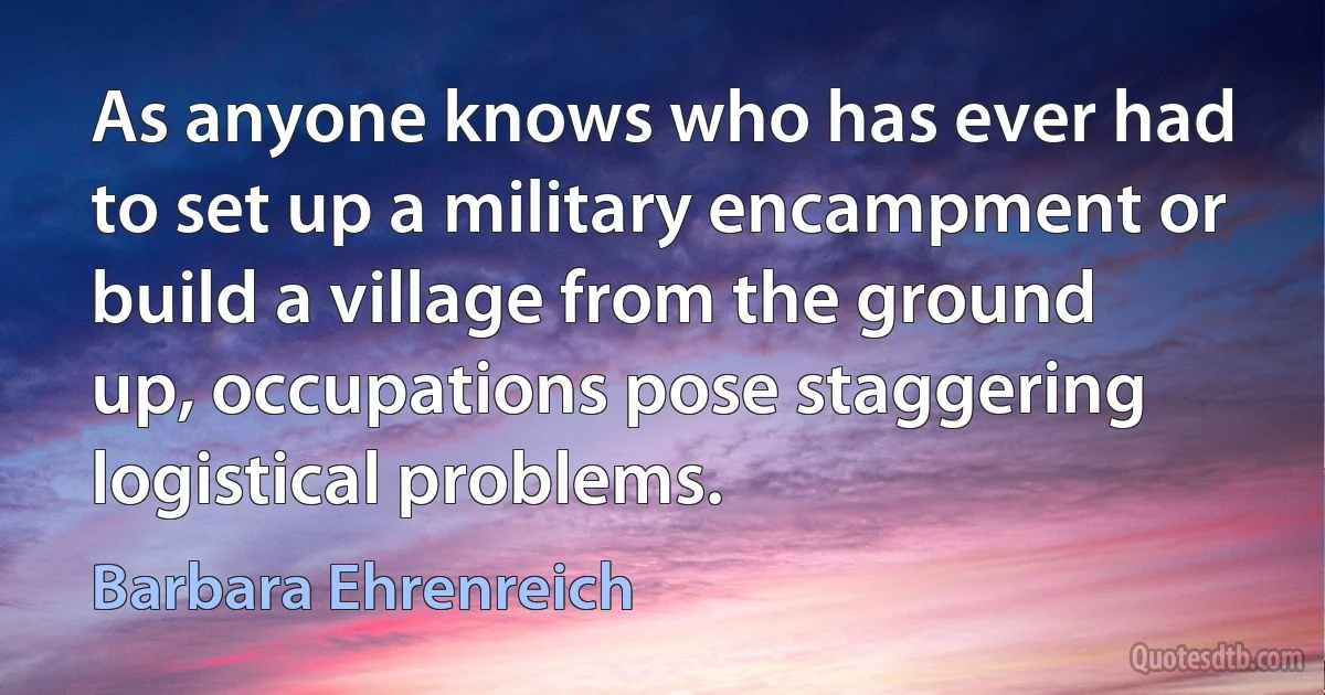 As anyone knows who has ever had to set up a military encampment or build a village from the ground up, occupations pose staggering logistical problems. (Barbara Ehrenreich)