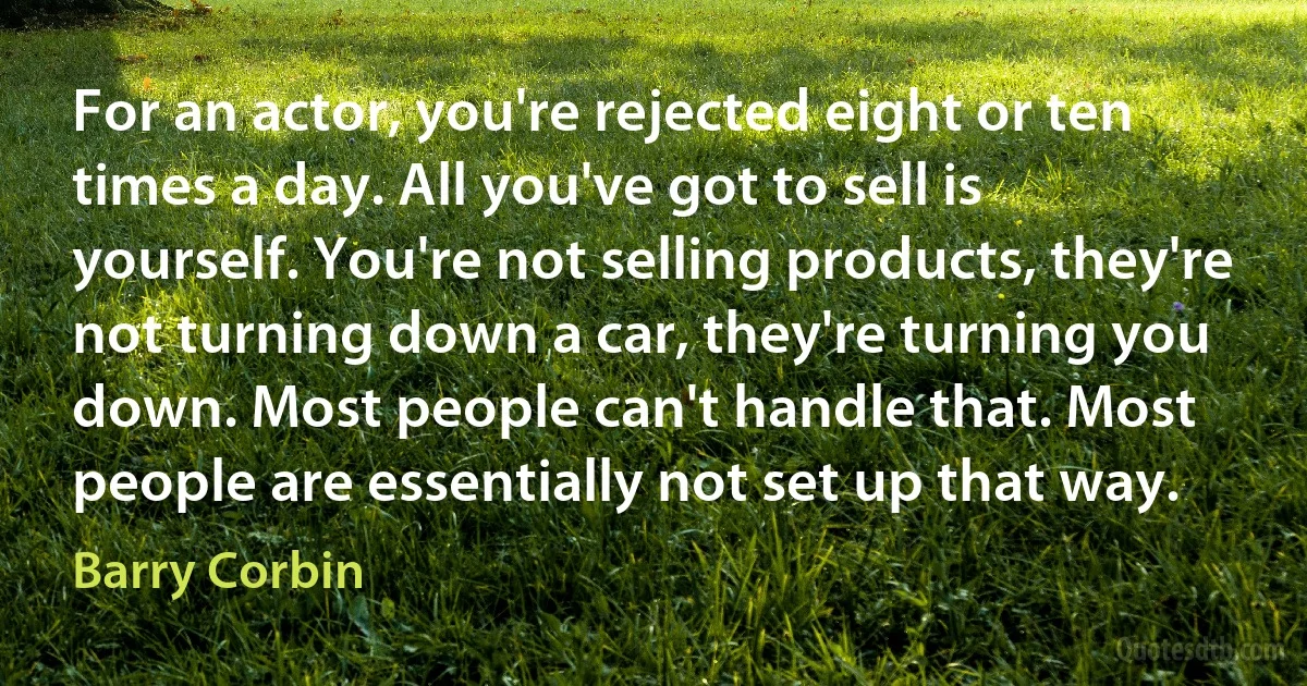 For an actor, you're rejected eight or ten times a day. All you've got to sell is yourself. You're not selling products, they're not turning down a car, they're turning you down. Most people can't handle that. Most people are essentially not set up that way. (Barry Corbin)