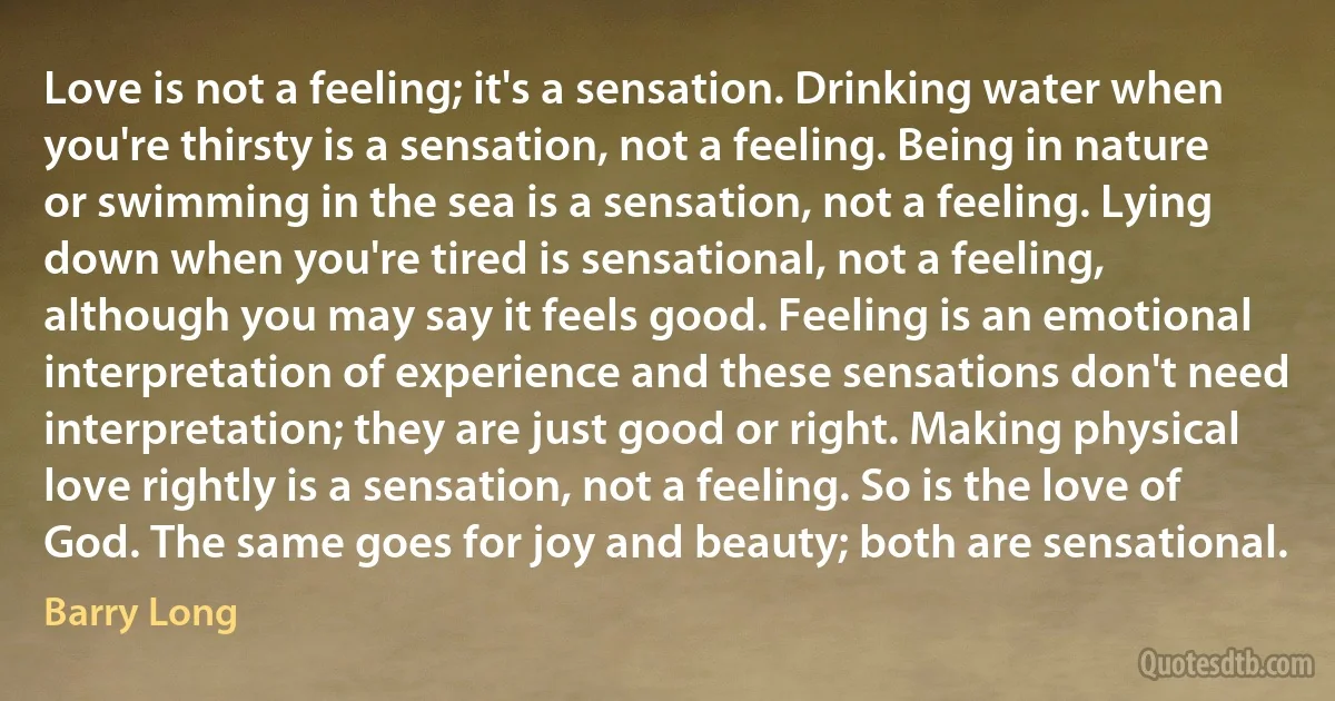 Love is not a feeling; it's a sensation. Drinking water when you're thirsty is a sensation, not a feeling. Being in nature or swimming in the sea is a sensation, not a feeling. Lying down when you're tired is sensational, not a feeling, although you may say it feels good. Feeling is an emotional interpretation of experience and these sensations don't need interpretation; they are just good or right. Making physical love rightly is a sensation, not a feeling. So is the love of God. The same goes for joy and beauty; both are sensational. (Barry Long)