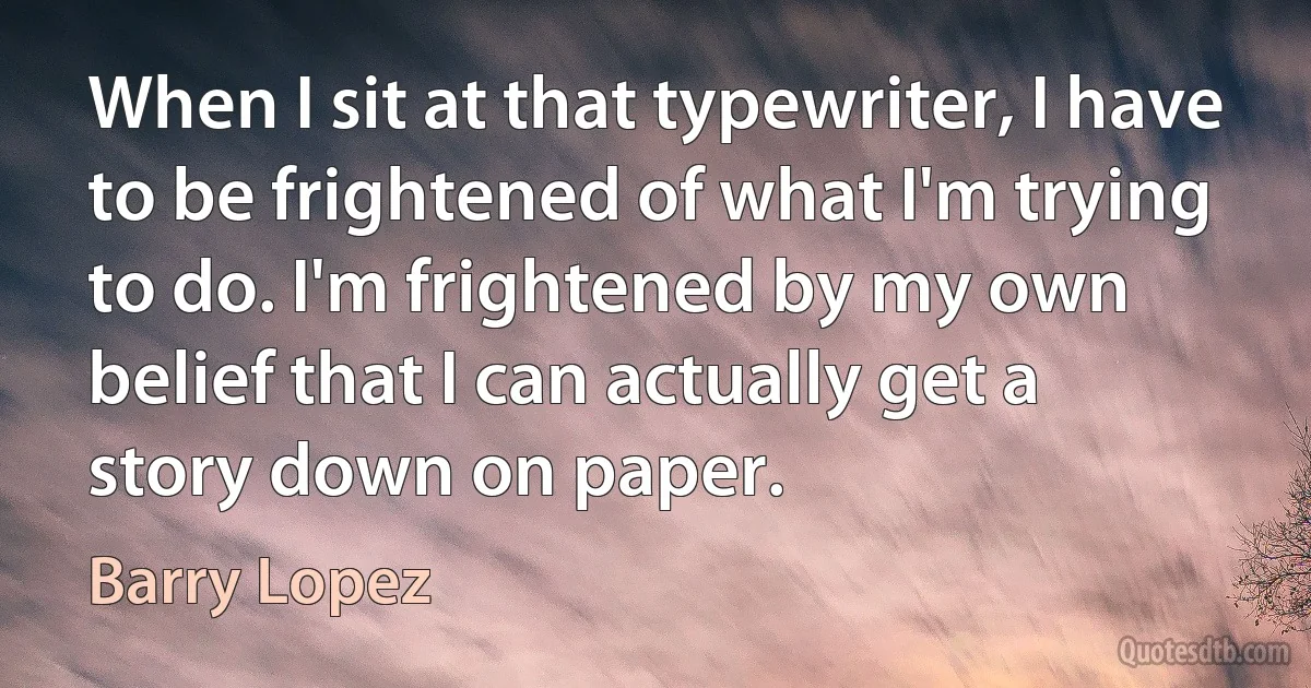 When I sit at that typewriter, I have to be frightened of what I'm trying to do. I'm frightened by my own belief that I can actually get a story down on paper. (Barry Lopez)