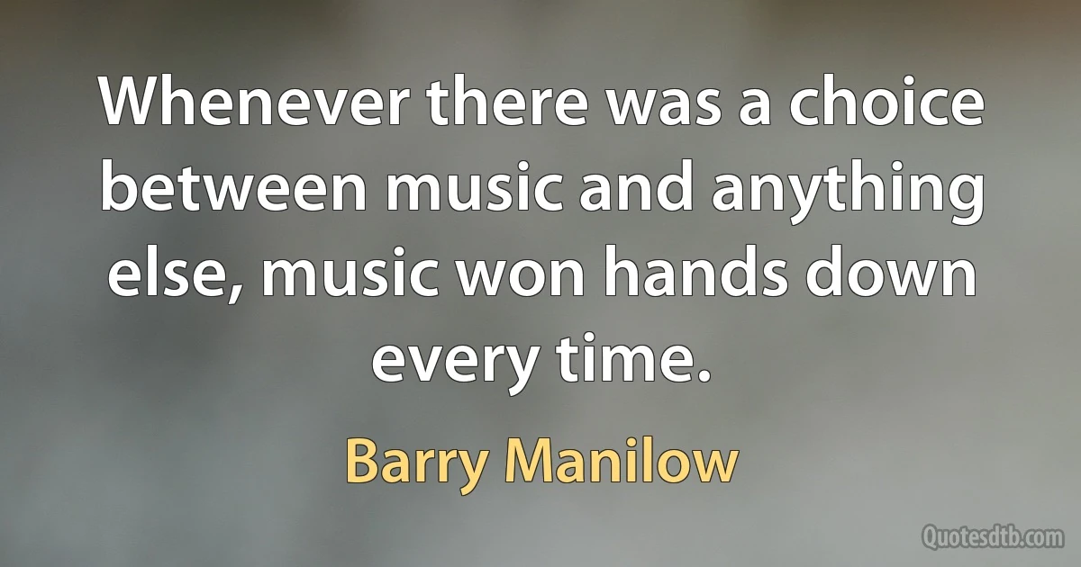 Whenever there was a choice between music and anything else, music won hands down every time. (Barry Manilow)