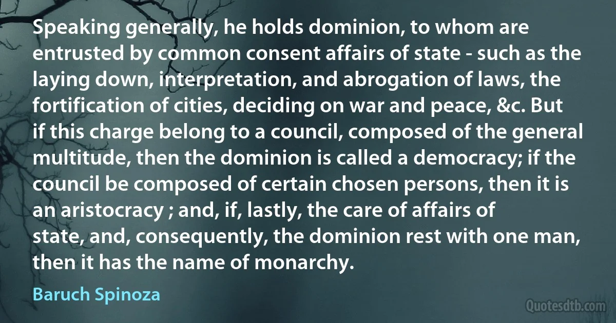 Speaking generally, he holds dominion, to whom are entrusted by common consent affairs of state - such as the laying down, interpretation, and abrogation of laws, the fortification of cities, deciding on war and peace, &c. But if this charge belong to a council, composed of the general multitude, then the dominion is called a democracy; if the council be composed of certain chosen persons, then it is an aristocracy ; and, if, lastly, the care of affairs of state, and, consequently, the dominion rest with one man, then it has the name of monarchy. (Baruch Spinoza)